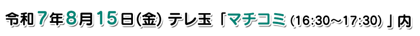 放送予定:放送予定:令和7年8月15日(金)テレ玉「マチコミ(16:30～17:45)」内